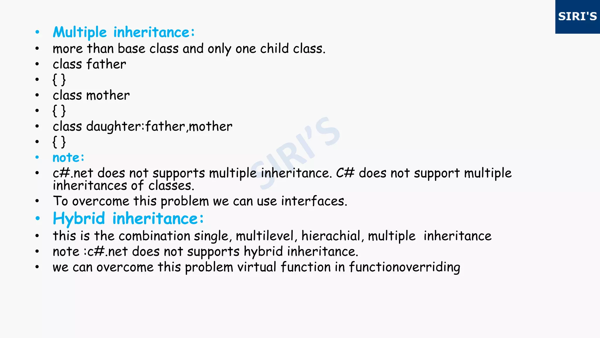 • Multiple inheritance:
• more than base class and only one child class.
• class father
• { }
• class mother
• { }
• class daughter:father,mother
• { }
• note:
• c#.net does not supports multiple inheritance. C# does not support multiple
inheritances of classes.
• To overcome this problem we can use interfaces.
• Hybrid inheritance:
• this is the combination single, multilevel, hierachial, multiple inheritance
• note :c#.net does not supports hybrid inheritance.
• we can overcome this problem virtual function in functionoverriding
 