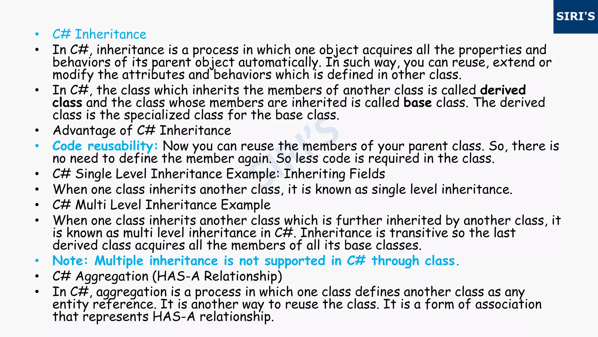 • C# Inheritance
• In C#, inheritance is a process in which one object acquires all the properties and
behaviors of its parent object automatically. In such way, you can reuse, extend or
modify the attributes and behaviors which is defined in other class.
• In C#, the class which inherits the members of another class is called derived
class and the class whose members are inherited is called base class. The derived
class is the specialized class for the base class.
• Advantage of C# Inheritance
• Code reusability: Now you can reuse the members of your parent class. So, there is
no need to define the member again. So less code is required in the class.
• C# Single Level Inheritance Example: Inheriting Fields
• When one class inherits another class, it is known as single level inheritance.
• C# Multi Level Inheritance Example
• When one class inherits another class which is further inherited by another class, it
is known as multi level inheritance in C#. Inheritance is transitive so the last
derived class acquires all the members of all its base classes.
• Note: Multiple inheritance is not supported in C# through class.
• C# Aggregation (HAS-A Relationship)
• In C#, aggregation is a process in which one class defines another class as any
entity reference. It is another way to reuse the class. It is a form of association
that represents HAS-A relationship.
 