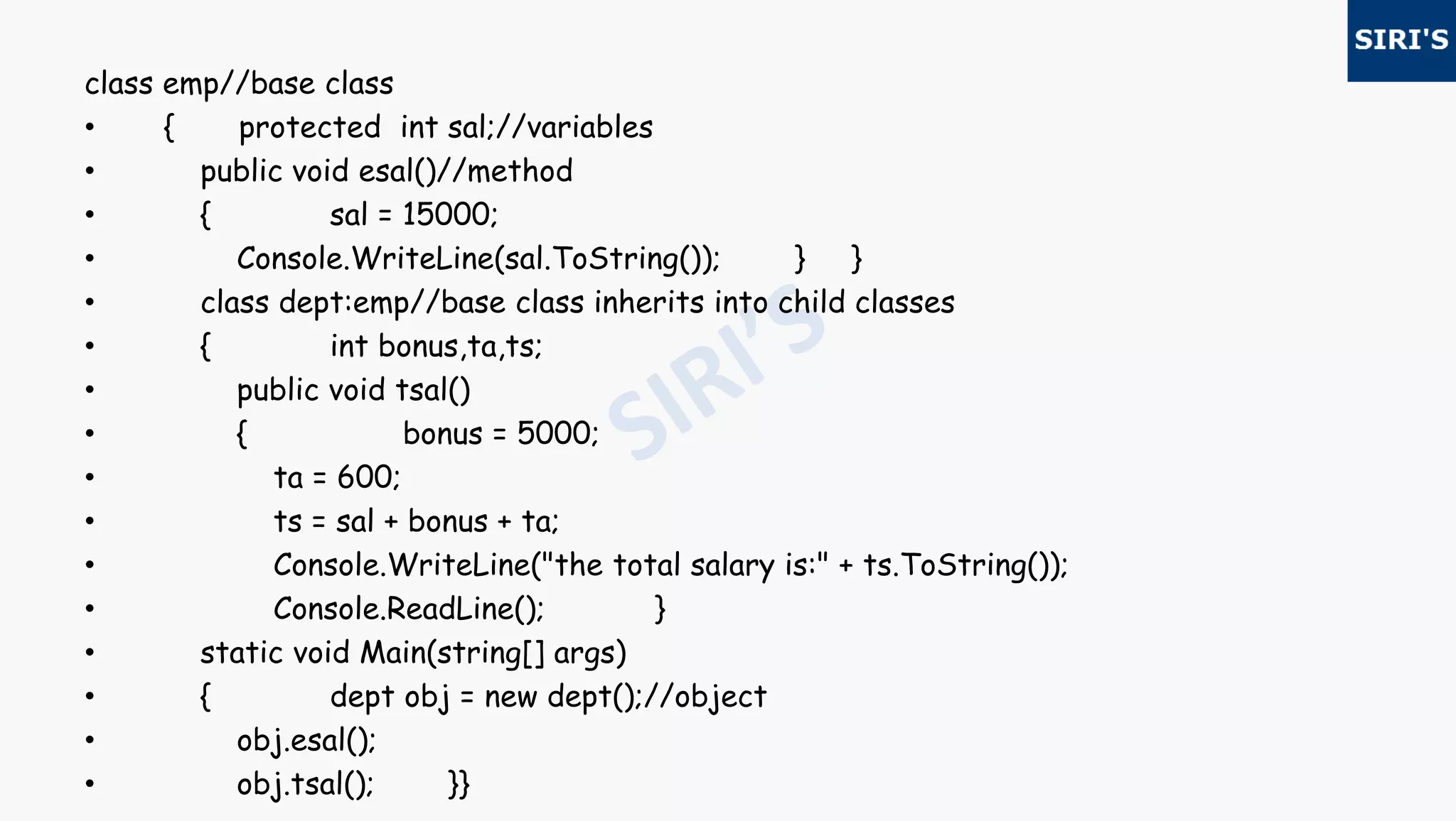 class emp//base class
• { protected int sal;//variables
• public void esal()//method
• { sal = 15000;
• Console.WriteLine(sal.ToString()); } }
• class dept:emp//base class inherits into child classes
• { int bonus,ta,ts;
• public void tsal()
• { bonus = 5000;
• ta = 600;
• ts = sal + bonus + ta;
• Console.WriteLine("the total salary is:" + ts.ToString());
• Console.ReadLine(); }
• static void Main(string[] args)
• { dept obj = new dept();//object
• obj.esal();
• obj.tsal(); }}
 