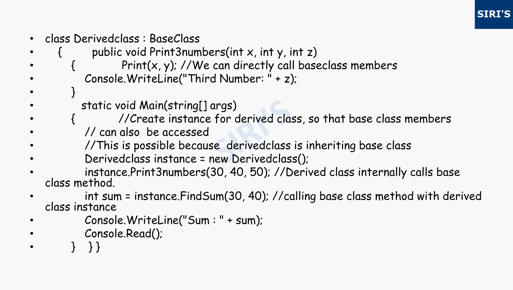 • class Derivedclass : BaseClass
• { public void Print3numbers(int x, int y, int z)
• { Print(x, y); //We can directly call baseclass members
• Console.WriteLine("Third Number: " + z);
• }
• static void Main(string[] args)
• { //Create instance for derived class, so that base class members
• // can also be accessed
• //This is possible because derivedclass is inheriting base class
• Derivedclass instance = new Derivedclass();
• instance.Print3numbers(30, 40, 50); //Derived class internally calls base
class method.
• int sum = instance.FindSum(30, 40); //calling base class method with derived
class instance
• Console.WriteLine("Sum : " + sum);
• Console.Read();
• } } }
 