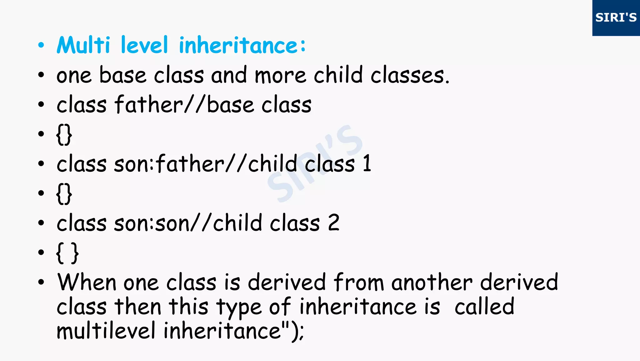 • Multi level inheritance:
• one base class and more child classes.
• class father//base class
• {}
• class son:father//child class 1
• {}
• class son:son//child class 2
• { }
• When one class is derived from another derived
class then this type of inheritance is called
multilevel inheritance");
 