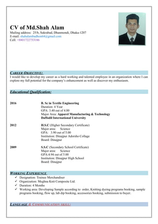 CAREER OBJECTIVE:
I would like to develop my career as a hard working and talented employee in an organization where I can
explore my full potential for the company’s enhancement as well as discover my enthusiasm.
Educational Qualification:
2016 B. Sc in Textile Engineering
Duration: 4 Year
GPA: 3.40 out of 4.00
Major Area: Apparel Manufacturing & Technology
Daffodil International University
2012 H.S.C (Higher Secondary Certificate)
Major area: Science
GPA: 3.90 out of 5.00
Institution: Dinajpur Adorsho Collage
Board: Dinajpur
2009 S.S.C (Secondary School Certificate)
Major area: Science
GPA:4.94 out of 5.00
Institution: Dinajpur High School
Board: Dinajpur
WORKING EXPERIENCE
 Designation: Trainee Merchandiser
 Organization: Meghna Knit Composite Ltd.
 Duration: 4 Months
 Working area: Developing Sample according to order, Knitting dyeing programs booking, sample
programs booking, flow up, lab dip booking, accessories booking, submission to buyer.
LANGUAGE & COMMUNICATION SKILL:
CV of Md.Shah Alam
Mailing address: 25/b, Sukrabad, Dhanmondi, Dhaka-1207
E-mail: shahalambadhon64@gmail.com
Cell: +8801722753186
 