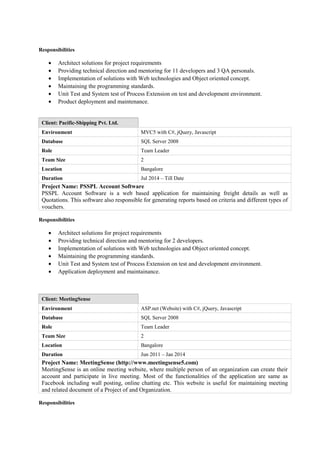 Responsibilities
• Architect solutions for project requirements
• Providing technical direction and mentoring for 11 developers and 3 QA personals.
• Implementation of solutions with Web technologies and Object oriented concept.
• Maintaining the programming standards.
• Unit Test and System test of Process Extension on test and development environment.
• Product deployment and maintenance.
Client: Pacific-Shipping Pvt. Ltd.
Environment MVC5 with C#, jQuery, Javascript
Database SQL Server 2008
Role Team Leader
Team Size 2
Location Bangalore
Duration Jul 2014 – Till Date
Project Name: PSSPL Account Software
PSSPL Account Software is a web based application for maintaining freight details as well as
Quotations. This software also responsible for generating reports based on criteria and different types of
vouchers.
Responsibilities
• Architect solutions for project requirements
• Providing technical direction and mentoring for 2 developers.
• Implementation of solutions with Web technologies and Object oriented concept.
• Maintaining the programming standards.
• Unit Test and System test of Process Extension on test and development environment.
• Application deployment and maintainance.
Client: MeetingSense
Environment ASP.net (Website) with C#, jQuery, Javascript
Database SQL Server 2008
Role Team Leader
Team Size 2
Location Bangalore
Duration Jun 2011 – Jan 2014
Project Name: MeetingSense (http://www.meetingsense5.com)
MeetingSense is an online meeting website, where multiple person of an organization can create their
account and participate in live meeting. Most of the functionalities of the application are same as
Facebook including wall posting, online chatting etc. This website is useful for maintaining meeting
and related document of a Project of and Organization.
Responsibilities
 