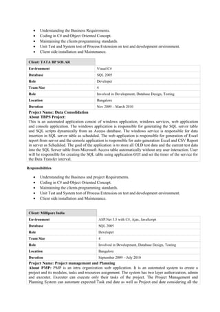 • Understanding the Business Requirements.
• Coding in C# and Object Oriented Concept.
• Maintaining the clients programming standards.
• Unit Test and System test of Process Extension on test and development environment.
• Client side installation and Maintenance.
Client: TATA BP SOLAR
Environment Visual C#
Database SQL 2005
Role Developer
Team Size 4
Role Involved in Development, Database Design, Testing
Location Bangalore
Duration Nov 2009 – March 2010
Project Name: Data Consolidation
About TBPS Project:
This is an automated application consist of windows application, windows services, web application
and console application. The windows application is responsible for generating the SQL server table
and SQL scripts dynamically from an Access database. The windows service is responsible for data
insertion in SQL server table as scheduled. The web application is responsible for generation of Excel
report from server and the console application is responsible for auto generation Excel and CSV Report
in server as Scheduled. The goal of the application is to store all OLD test data and the current test data
into the SQL Server table from Microsoft Access table automatically without any user interaction. User
will be responsible for creating the SQL table using application GUI and set the timer of the service for
the Data Transfer interval.
Responsibilities
• Understanding the Business and project Requirements.
• Coding in C# and Object Oriented Concept.
• Maintaining the clients programming standards.
• Unit Test and System test of Process Extension on test and development environment.
• Client side installation and Maintenance.
Client: Millipore India
Environment ASP.Net 3.5 with C#, Ajax, JavaScript
Database SQL 2005
Role Developer
Team Size 4
Role Involved in Development, Database Design, Testing
Location Bangalore
Duration September 2009 – July 2010
Project Name: Project management and Planning
About PMP: PMP is an intra organization web application. It is an automated system to create a
project and its modules, tasks and resources assignment. The system has two layer authorization, admin
and executer. Executer can execute only their tasks of the project. The Project Management and
Planning System can automate expected Task end date as well as Project end date considering all the
 