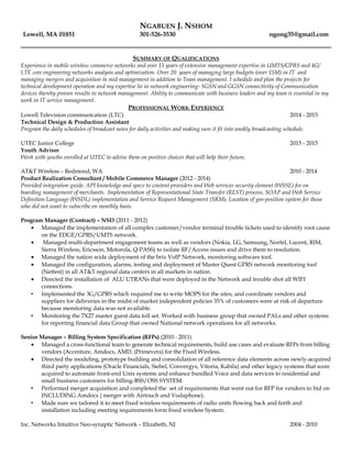 NGABUEN J. NSHOM
Lowell, MA 01851 301-526-3530 ngong35@gmail.com
SUMMARY OF QUALIFICATIONS
Experience in mobile wireless commerce networks and over 15 years of extensive management expertise in UMTS/GPRS and 4G/
LTE core engineering networks analysis and optimization. Over 20 years of managing large budgets (over 15M) in IT and
managing mergers and acquisition in mid management in addition to Team management. I schedule and plan the projects for
technical development operation and my expertise lie in network engineering- SGSN and GGSN connectivity of Communication
devices thereby proven results in network management. Ability to communicate with business leaders and my team is essential in my
work in IT service management.
PROFESSIONAL WORK EXPERIENCE
Lowell Television communication (LTC) 2014 - 2015
Technical Design & Production Assistant
Program the daily schedules of broadcast news for daily activities and making sure it fit into weekly broadcasting schedule.
UTEC Junior College 2015 - 2015
Youth Advisor
Work with youths enrolled at UTEC to advise them on positive choices that will help their future.
AT&T Wireless – Redmond, WA 2010 - 2014
Product Realization Consultant / Mobile Commerce Manager (2012 - 2014)
Provided integration guide, API knowledge and specs to content providers and Web services security element (WSSE) for on
boarding management of merchants. Implementation of Representational State Transfer (REST) process, SOAP and Web Service
Definition Language (WSDL) implementation and Service Request Management (SRM). Location of geo-position system for those
who did not want to subscribe on monthly basis.
Program Manager (Contract) – NSD (2011 - 2012)
• Managed the implementation of all complex customer/vendor terminal trouble tickets used to identify root cause
on the EDGE/GPRS/UMTS network.
• Managed multi-department engagement teams as well as vendors (Nokia, LG, Samsung, Nortel, Lucent, RIM,
Sierra Wireless, Ericsson, Motorola, Q-PASS) to isolate RF/Access issues and drive them to resolution.
• Managed the nation wide deployment of the brix VoIP Network, monitoring software tool.
• Managed the configuration, alarms, testing and deployment of Master Quest GPRS network monitoring tool
(Nettest) in all AT&T regional data centers in all markets in nation.
• Directed the installation of ALU UTRANs that were deployed in the Network and trouble shot all WIFI
connections.
• Implemented the 3G/GPRS which required me to write MOPS for the sites, and coordinate vendors and
suppliers for deliveries in the midst of market independent policies 35% of customers were at risk of departure
because monitoring data was not available.
• Monitoring the 7X27 master guest data toll set. Worked with business group that owned PALs and other systems
for reporting financial data Group that owned National network operations for all networks.
Senior Manager – Billing System Specification (RFPs) (2010 - 2011)
• Managed a cross-functional team to generate technical requirements, build use cases and evaluate RFPs from billing
vendors (Accenture, Amdocs, AMD, (Primevera) for the Fixed Wireless.
• Directed the modeling, prototype building and consolidation of all reference data elements across newly-acquired
third party applications (Oracle Financials, Siebel, Convergys, Vitoria, Kabila) and other legacy systems that were
acquired to automate front-end Unix systems and enhance bundled Voice and data services to residential and
small business customers for billing-BSS/OSS SYSTEM.
• Performed merger acquisition and completed the set of requirements that went out for RFP for vendors to bid on
INCLUDING Amdocs ( merger with Airtouch and Vodaphone).
• Made sure we tailored it to meet fixed wireless requirements of radio units flowing back and forth and
installation including meeting requirements form fixed wireless System.
Inc. Networks Intuitive Neo-synaptic Network – Elizabeth, NJ 2004 - 2010
 