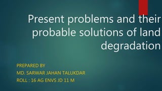 Present problems and their
probable solutions of land
degradation
PREPARED BY
MD. SARWAR JAHAN TALUKDAR
ROLL : 16 AG ENVS JD 11 M
 