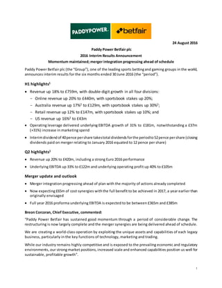 1
24 August 2016
Paddy Power Betfair plc
2016 Interim Results Announcement
Momentum maintained; merger integration progressing ahead of schedule
Paddy Power Betfair plc (the “Group”), one of the leading sports bettingand gaming groups in the world,
announces interim results for the six months ended 30 June 2016 (the “period”).
H1 highlights1
• Revenue up 18% to £759m, with double-digit growth in all four divisions:
- Online revenue up 20% to £440m, with sportsbook stakes up 20%;
- Australia revenue up 17%2 to £129m, with sportsbook stakes up 30%2;
- Retail revenue up 12% to £147m, with sportsbook stakes up 10%; and
- US revenue up 16%2 to £43m
• Operating leverage delivered underlying EBITDA growth of 31% to £181m, notwithstanding a £37m
(+31%) increase in marketing spend
• Interimdividendof 40pence pershare takestotal dividendsforthe periodto52pence pershare (closing
dividends paid on merger relating to January 2016 equated to 12 pence per share)
Q2 highlights1
• Revenue up 20% to £420m, including a strong Euro 2016 performance
• Underlying EBITDA up 33% to £122m and underlying operating profit up 40% to £105m
Merger update and outlook
• Merger integration progressing ahead of plan with the majority of actions already completed
• Now expecting£65m of cost synergies withthe full benefit to be achieved in 2017, a year earlier than
originally envisaged
• Full year 2016 proforma underlying EBITDA is expected to be between £365m and £385m
Breon Corcoran, Chief Executive, commented:
“Paddy Power Betfair has sustained good momentum through a period of considerable change. The
restructuring is now largely complete and the merger synergies are being delivered ahead of schedule.
We are creating a world-class operation by exploiting the unique assets and capabilities of each legacy
business, particularly in the key functions of technology, marketing and trading.
While our industry remains highly competitive and is exposed to the prevailing economic and regulatory
environments, our strong market positions,increased scale and enhanced capabilities position us well for
sustainable, profitable growth”.
 