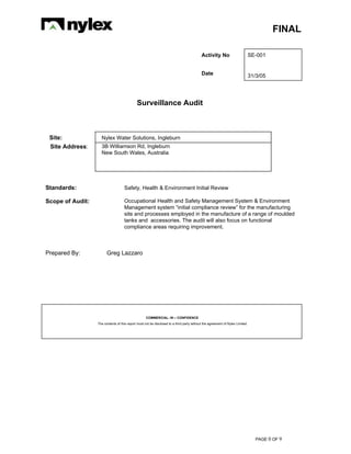FINAL
PAGE 0 OF 9
Activity No SE-001
Date 31/3/05
Surveillance Audit
Site: Nylex Water Solutions, Ingleburn
Site Address: 3B Williamson Rd, Ingleburn
New South Wales, Australia
Standards: Safety, Health & Environment Initial Review
Scope of Audit: Occupational Health and Safety Management System & Environment
Management system “initial compliance review” for the manufacturing
site and processes employed in the manufacture of a range of moulded
tanks and accessories. The audit will also focus on functional
compliance areas requiring improvement.
Prepared By: Greg Lazzaro
COMMERCIAL- IN – CONFIDENCE
The contents of this report must not be disclosed to a third party without the agreement of Nylex Limited
 