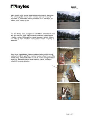 FINAL
PAGE 0 OF 9
Many aspects of the original lease requirements have not been done.
The concrete pad to the rear of the premises is one of these and
requires to be done as the uneven ground will cause difficulty in the
stability of the forklifts on site.
The tank storage areas are organised so that there is minimal isle ways
and also obscured vision. It would be recommended that all persons
including truck and delivery drivers, wear fluorescent jackets whilst on
site. Although this is done there are no visible indicators or signage to
reflect this.
Some of the machines are in various stages of serviceability with the
rotational rock & roll open flame machine located in the annexure of the
main building. This was found to have faulty bearing arrangement and
other units will be retrofitted in order to ensure that the coupling is
suitable for ongoing operation.
 