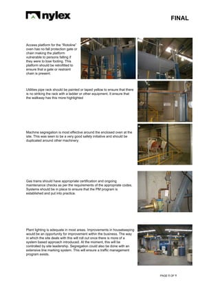 FINAL
PAGE 0 OF 9
Access platform for the “Rotoline”
oven has no fall protection gate or
chain making the platform
vulnerable to persons falling if
they were to lose footing. This
platform should be retrofitted to
ensure that a gate or restraint
chain is present.
Utilities pipe rack should be painted or taped yellow to ensure that there
is no striking the rack with a ladder or other equipment. It ensure that
the walkway has this more highlighted
Machine segregation is most effective around the enclosed oven at the
site. This was seen to be a very good safety initiative and should be
duplicated around other machinery.
Gas trains should have appropriate certification and ongoing
maintenance checks as per the requirements of the appropriate codes.
Systems should be in place to ensure that the PM program is
established and put into practice.
Plant lighting is adequate in most areas. Improvements in housekeeping
would be an opportunity for improvement within the business. The way
in which the site deals with this will roll out once there is more of a
system based approach introduced. At the moment, this will be
controlled by site leadership. Segregation could also be done with an
extensive line marking system. This will ensure a traffic management
program exists.
 