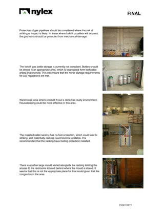 FINAL
PAGE 0 OF 9
Protection of gas pipelines should be considered where the risk of
striking or impact is likely. In areas where forklift or pallets will be used,
the gas trains should be protected from mechanical damage.
The forklift gas bottle storage is currently not compliant. Bottles should
be stored in an appropriate area, which is segregated form trafficable
areas and chained. This will ensure that the minor storage requirements
for DG regulations are met.
Warehouse area where product fit out is done has dusty environment.
Housekeeping could be more effective in this area.
The installed pallet racking has no foot protection, which could lead to
striking, and potentially racking could become unstable. It is
recommended that the racking have footing protection installed.
There is a rather large mould stored alongside the racking limiting the
access to the restrooms located behind where the mould is stored. It
seems that this is not the appropriate place for this mould given that the
congestion in the area.
 