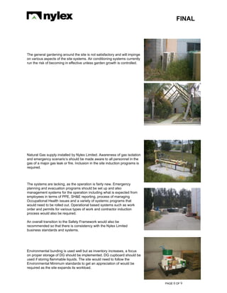 FINAL
PAGE 0 OF 9
The general gardening around the site is not satisfactory and will impinge
on various aspects of the site systems. Air conditioning systems currently
run the risk of becoming in effective unless garden growth is controlled.
Natural Gas supply installed by Nylex Limited. Awareness of gas isolation
and emergency scenario’s should be made aware to all personnel in the
gas of a major gas leak or fire. Inclusion in the site induction programs is
required.
The systems are lacking, as the operation is fairly new. Emergency
planning and evacuation programs should be set up and also
management systems for the operation including what is expected from
employees in terms of PPE, SH&E reporting, process of managing
Occupational Health issues and a variety of systemic programs that
would need to be rolled out. Operational based systems such as work
order and permits for various types of work and contractor induction
process would also be required.
An overall transition to the Safety Framework would also be
recommended so that there is consistency with the Nylex Limited
business standards and systems.
Environmental bunding is used well but as inventory increases, a focus
on proper storage of DG should be implemented. DG cupboard should be
used if storing flammable liquids. The site would need to follow the
Environmental Minimum standards to get an appreciation of would be
required as the site expands its workload.
 