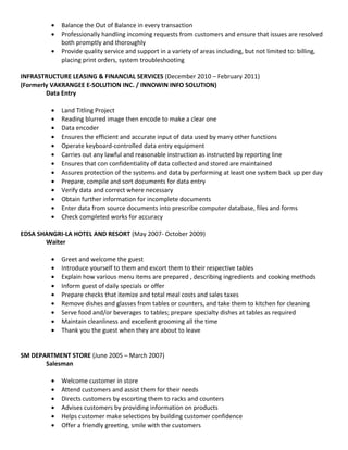 • Balance the Out of Balance in every transaction
• Professionally handling incoming requests from customers and ensure that issues are resolved
both promptly and thoroughly
• Provide quality service and support in a variety of areas including, but not limited to: billing,
placing print orders, system troubleshooting
INFRASTRUCTURE LEASING & FINANCIAL SERVICES (December 2010 – February 2011)
(Formerly VAKRANGEE E-SOLUTION INC. / INNOWIN INFO SOLUTION)
Data Entry
• Land Titling Project
• Reading blurred image then encode to make a clear one
• Data encoder
• Ensures the efficient and accurate input of data used by many other functions
• Operate keyboard-controlled data entry equipment
• Carries out any lawful and reasonable instruction as instructed by reporting line
• Ensures that con confidentiality of data collected and stored are maintained
• Assures protection of the systems and data by performing at least one system back up per day
• Prepare, compile and sort documents for data entry
• Verify data and correct where necessary
• Obtain further information for incomplete documents
• Enter data from source documents into prescribe computer database, files and forms
• Check completed works for accuracy
EDSA SHANGRI-LA HOTEL AND RESORT (May 2007- October 2009)
Waiter
• Greet and welcome the guest
• Introduce yourself to them and escort them to their respective tables
• Explain how various menu items are prepared , describing ingredients and cooking methods
• Inform guest of daily specials or offer
• Prepare checks that itemize and total meal costs and sales taxes
• Remove dishes and glasses from tables or counters, and take them to kitchen for cleaning
• Serve food and/or beverages to tables; prepare specialty dishes at tables as required
• Maintain cleanliness and excellent grooming all the time
• Thank you the guest when they are about to leave
SM DEPARTMENT STORE (June 2005 – March 2007)
Salesman
• Welcome customer in store
• Attend customers and assist them for their needs
• Directs customers by escorting them to racks and counters
• Advises customers by providing information on products
• Helps customer make selections by building customer confidence
• Offer a friendly greeting, smile with the customers
 