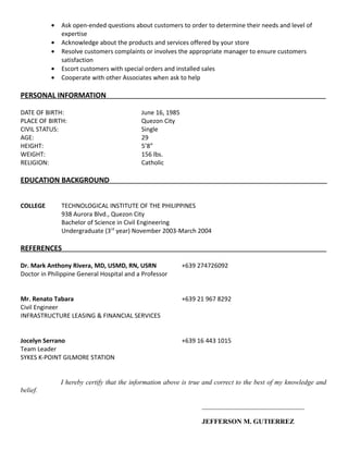 • Ask open-ended questions about customers to order to determine their needs and level of
expertise
• Acknowledge about the products and services offered by your store
• Resolve customers complaints or involves the appropriate manager to ensure customers
satisfaction
• Escort customers with special orders and installed sales
• Cooperate with other Associates when ask to help
PERSONAL INFORMATION
DATE OF BIRTH: June 16, 1985
PLACE OF BIRTH: Quezon City
CIVIL STATUS: Single
AGE: 29
HEIGHT: 5’8”
WEIGHT: 156 lbs.
RELIGION: Catholic
EDUCATION BACKGROUND
COLLEGE TECHNOLOGICAL INSTITUTE OF THE PHILIPPINES
938 Aurora Blvd., Quezon City
Bachelor of Science in Civil Engineering
Undergraduate (3rd
year) November 2003-March 2004
REFERENCES
Dr. Mark Anthony Rivera, MD, USMD, RN, USRN +639 274726092
Doctor in Philippine General Hospital and a Professor
Mr. Renato Tabara +639 21 967 8292
Civil Engineer
INFRASTRUCTURE LEASING & FINANCIAL SERVICES
Jocelyn Serrano +639 16 443 1015
Team Leader
SYKES K-POINT GILMORE STATION
I hereby certify that the information above is true and correct to the best of my knowledge and
belief.
______________________________
JEFFERSON M. GUTIERREZ
 