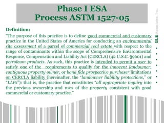 Phase I ESA
Process ASTM 1527-05
.......GLEAssociates,Inc.
Definition:
“The purpose of this practice is to define good commercial and customary
practice in the United States of America for conducting an environmental
site assessment of a parcel of commercial real estate with respect to the
range of contaminants within the scope of Comprehensive Environmental
Response, Compensation and Liability Act (CERCLA) (42 U.S.C. §9601) and
petroleum products. As such, this practice is intended to permit a user to
satisfy one of the requirements to qualify for the innocent landowner,
contiguous property owner, or bona fide prospective purchaser limitations
on CERCLA liability (hereinafter, the “landowner liability protections,” or
“LLPs”): that is, the practice that constitutes “all appropriate inquiry into
the previous ownership and uses of the property consistent with good
commercial or customary practice.”
 