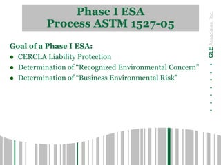 Phase I ESA
Process ASTM 1527-05
.......GLEAssociates,Inc.
Goal of a Phase I ESA:
 CERCLA Liability Protection
 Determination of “Recognized Environmental Concern”
 Determination of “Business Environmental Risk”
 