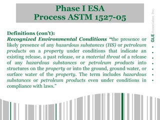 Phase I ESA
Process ASTM 1527-05
.......GLEAssociates,Inc.
Definitions (con’t):
Recognized Environmental Conditions “the presence or
likely presence of any hazardous substances (HS) or petroleum
products on a property under conditions that indicate an
existing release, a past release, or a material threat of a release
of any hazardous substances or petroleum products into
structures on the property or into the ground, ground water, or
surface water of the property. The term includes hazardous
substances or petroleum products even under conditions in
compliance with laws.”
 