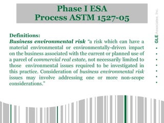 Phase I ESA
Process ASTM 1527-05
.......GLEAssociates,Inc.
Definitions:
Business environmental risk “a risk which can have a
material environmental or environmentally-driven impact
on the business associated with the current or planned use of
a parcel of commercial real estate, not necessarily limited to
those environmental issues required to be investigated in
this practice. Consideration of business environmental risk
issues may involve addressing one or more non-scope
considerations.”
 