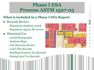 Phase I ESA
Process ASTM 1527-05
.......GLEAssociates,Inc.
What is included in a Phase I ESA Report:
 Records Review
– Regulatory database search
– Regulatory agency file review
 Historical Use
– Aerial Photographs
– Sanborn Maps
– City Directory Review
– Land Title Records
– BuildingProperty Tax Records
– Zoning Land Use Records
 