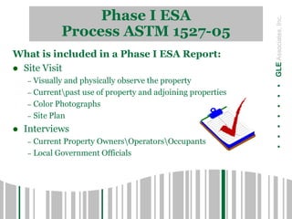 Phase I ESA
Process ASTM 1527-05
.......GLEAssociates,Inc.
What is included in a Phase I ESA Report:
 Site Visit
– Visually and physically observe the property
– Currentpast use of property and adjoining properties
– Color Photographs
– Site Plan
 Interviews
– Current Property OwnersOperatorsOccupants
– Local Government Officials
 