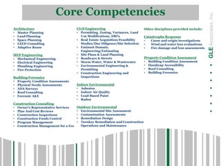 .......GLEAssociates,Inc.
Core Competencies
Architecture
• Master Planning
• Land Planning
• Space Planning
• LEED Consulting
• Adaptive Reuse
MEP Engineering
• Mechanical Engineering
• Electrical Engineering
• Plumbing Engineering
• Fire Protection
Building Forensics
• Property Condition Assessments
• Physical Needs Assessments
• ADA Surveys
• Roof Consulting
• Forensic A&E
Construction Consulting
• Owner’s Representative Services
• Plan And Cost Reviews
• Construction Inspections
• Construction Funds Control
• Program Management
• Construction Management for a Fee
Civil Engineering
• Permitting, Zoning, Variances, Land
Use Modifications, DRI’s
• Real Estate Acquisition/Feasibility
Studies/Due Diligence/Site Selection
• Eminent Domain,
Engineering/Estimating
• Site Plans & Land Planning
• Roadways & Streets
• Storm Water, Water & Wastewater
• Environmental Engineering &
Permitting
• Construction Engineering and
Inspections
Indoor Environmental
• Asbestos
• Indoor Air Quality
• Lead-Based Paint
• Radon
Outdoor Environmental
• Environmental Site Assessment
• Contamination Assessments
• Remediation Design
• Turnkey Remediation and Construction
Operations and Maintenance
Other disciplines provided include:
Catastrophe Response
• Cause and origin investigations
• Wind and water loss evaluations
• Fire damage and loss assessments
Property Condition Assessment
• Building Condition Assessment
• Handicap Accessibility
• Roof Consulting
• Building Forensics
 