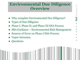 .......GLEAssociates,Inc.
Environmental Due Diligence
Overview
 Why complete Environmental Due Diligence?
 Types of Due Diligence
 Phase I, Phase II, and Phase III ESA Process
 SBA Guidance – Environmental Risk Management
 Sources of Error on Phase I ESA Process
 Vapor Intrusion
 Questions
 