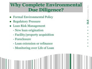 .......GLEAssociates,Inc.
Why Complete Environmental
Due Diligence?
 Formal Environmental Policy
 Regulatory Pressure
 Loan Risk Management
- New loan origination
- Facility/property acquisition
- Foreclosure
- Loan extension or refinance
- Monitoring over Life of Loan
 