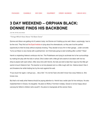 PACKAGES CHANNELS WHY DISH EQUIPMENT ORDER BUSINESS 1­866­951­8912 
 
3 DAY WEEKEND – ORPHAN BLACK: 
DONNIE FINDS HIS BACKBONE 
June 16th, 2014 By Jovel Johnson
 
“Things Which Have Never Yet Been Done” 
Donnie and Alison are getting rid of Leekie’s body, but Donnie isn’t holding up too well. Alison, surprisingly, has to 
be the rock. They find out ​the Dyad Institute​ is lying about his whereabouts, so they see it as the perfect 
opportunity to hide his body without anybody knowing. They decide to bury him in their garage…under concrete. 
Turns out Alison is very handy with a jackhammer. Isn’t that body going to start smelling after a while? Yikes! 
Henrik is implanting Helena’s embryos into her. The Proletheans are trying to acclimate her to her surroundings 
by making her play with the kids in school. She is taken with a little girl who seems to be taken with her too 
(they’re playful with each other). After story time with Henrik, the kids are told to take their naps but the little girl 
wants to touch Helena’s hair. The teacher is not too pleased and is a little rough with her. Helena doesn’t like it 
and threatens her while holding her by the neck against the wall. 
“If you touch her again, I will gut you….like a fish.” It’s not her fault; she didn’t know how crazy Helena is. She 
knows now. 
But that’s not really what Helena should be paying attention to. Henrik has a wider plan for her embryos. He also 
implanted them in Gracie, his daughter. He plans to REALLY let them multiply. Gracie is not too happy about 
carrying her father’s children (who would?). He plans to impregnate all the women there. 
 