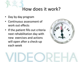 How does it work?
• Day by day program
• Continuous assessment of
work out effects
• If the patient fills out criteria
next rehabilitation day with
new exercises and actions
will open after a check-up
each week
 