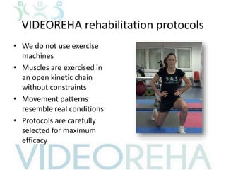 VIDEOREHA rehabilitation protocols
• We do not use exercise
machines
• Muscles are exercised in
an open kinetic chain
without constraints
• Movement patterns
resemble real conditions
• Protocols are carefully
selected for maximum
efficacy
 