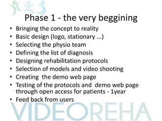 Phase 1 - the very beggining
• Bringing the concept to reality
• Basic design (logo, stationary ...)
• Selecting the physio team
• Defining the list of diagnosis
• Designing rehabilitation protocols
• Selection of models and video shooting
• Creating the demo web page
• Testing of the protocols and demo web page
through open access for patients - 1year
• Feed back from users
 