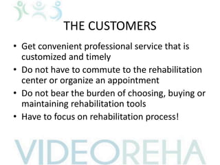 THE CUSTOMERS
• Get convenient professional service that is
customized and timely
• Do not have to commute to the rehabilitation
center or organize an appointment
• Do not bear the burden of choosing, buying or
maintaining rehabilitation tools
• Have to focus on rehabilitation process!
 