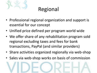 Regional
• Professional regional organization and support is
essential for our concept
• Unified price defined per program world wide
• We offer share of any rehabilitation program sold
regional excluding taxes and fees for bank
transactions, PayPal (and similar providers)
• Share activities organized regionally via web-shop
• Sales via web-shop works on basis of commission
 