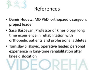 References
• Damir Hudetz, MD PhD, orthopaedic surgeon,
project leader
• Saša Bašćevan, Professor of kinesiology, long
time experience in rehabilitation with
orthopedic patients and professional athletes
• Tomislav Slišković, operative leader, personal
experience in long-time rehabilitation after
knee dislocation
 