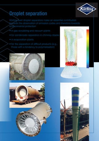 Droplet separation
Körting swirl droplet separators make an essential contribution
towards the observation of emission codes and therefore towards
environmental protection
•	in gas scrubbing and vacuum plants
• for condensate separation in chimney stacks
• in evaporation plants
• for the separation of difficult products (e.g.,
those with a tendency to polymerisation)
 