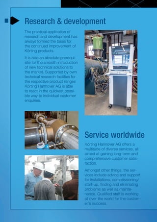 Research & development
Service worldwide
The practical application of
research and development has
always formed the basis for
the continued improvement of
Körting products.
It is also an absolute prerequi-
site for the smooth introduction
of new technical solutions to
the market. Supported by own
technical research facilities for
the respective product ranges
Körting Hannover AG is able
to react in the quickest possi-
ble way to individual customer
enquiries.
Körting Hannover AG offers a
multitude of diverse services, all
aimed at gaining long-term and
comprehensive customer satis-
faction.
Amongst other things, the ser-
vices include advice and support
for installations, commissioning/
start-up, finding and eliminating
problems as well as mainte-
nance. Qualified staff is working
all over the world for the custom-
er’s success.
 