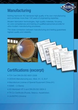 Manufacturing
Certifications (excerpt)
Körting Hannover AG demands high quality of its own manufacturing
and combines more than 140 years of engineering expertise.
Modern fabrication technologies, high-quality materials, focusing
on core competences and training of qualified personnel provide for
ultra-modern manufacturing processes.
The close connection between manufacturing and testing guarantees
highest quality and reliability.
•	TÜV Cert DIN EN ISO 9001:2008
•	CE0045 Manufacturing acc. Mod. A1, G, B+F
•	Manufacture License of Special Equipment China (A1)
•	ASME – U-Stamp
•	AD-Merkblatt HP 0 and DIN EN ISO 3834-2
•	TR CU Certificate (Russia, Belarus, Kazakhstan)
•	UkrSEPRO (Ukraine)
Die Russische Föderation
Konformitätszertifikat
(Pflichtzertifizierung)
Nr. __C-DE.АИ30.В.03148___
TP __1291680___
(Konformitätszertifikatsnummer)
(Nummer des Formulares)
Antragsteller
(Name und Standort
Firma «Koerting Hannover AG»
Adresse: Badenstedter Strasse 56, 30453 Hannover, Deutschland.
des Antragstellers)
Hersteller:
Firma «Koerting Hannover AG»
(Name und Standort
Adresse: Badenstedter Strasse 56, 30453 Hannover, Deutschland.
vom Hersteller der
Produktion)
Zertifizierungsstelle
für Produktion "Ivanovo-Zertifikat" GmbH "Ivanovskij Fond
(Name und Standort der Zerti-
Zertivikazii". 153032, Ivanovo, Str. Stankostroitelej, 1, Tel. (4932) 23-97-48,
fizierungsstelle, die das Konformitäts
Fax (4932) 23-97-48. E-Mail mail@i-f-s.ru. Staatszulassungsnummer:
zertifikat ausgestellt hat)
1043700088080. Registrierzeugnisnummer РОСС RU.0001.11АИ30
erteilt am 01.03.2011 von der Föderalagentur für technische Regulierung und
Metrologie
Bescheinigt hiermit, dass die
Ausrüstung mit Zubehör und Ersatzteilen, siehe Anlage
Produktion______________
(Formulare Nr. 0368705 – 0368707).
(die Information über das Zertifizierungs-
Serienfertigung.
objekt, die es identifiziert)
entspricht den
Das technische Reglement über die
Russischer Warencode (OKP)
Forderungen des
Sicherheit der Anlagen und Maschinen
36 1890
technischen Reglement
(Regierungsverordnung der russischen
(der technischen
Föderation vom 15.09.2009 Nr. 753 mit den
Code EKPS
Reglements)
Veränderungen, die von der
(die Benennung des technischen
Regierungsverordnung der russischen
Reglement (der technischen
Föderation vom 24.03.2011 Nr. 205
Internationaler Zollcode
Reglements), auf die Übereinstimmung genehmigt wurde) siehe Anlage (Formular
siehe Anlage,
mit dessen Forderungen wurde
Nr. 0368708).
Formular Nr.0368705
Zertifizierung durchgeführt)
durchgeführte Untersuchungen,
Prüfprotokoll Nr. 1611-01/2011 Nr. 1611-02/2011 vom 16.11.2011-
Prüfungen und Messungen
Versuchslabor "Stankotest" GmbH „Versuchslabor "Stankotest"
(Reg. Nr. РОСС RU.0001.21ММ10), 153032, Ivanovo, Str.
Stankostroitelej, 1
vorgelegte Dokumente________
Zertifikat für das Managementsystem nach DIN EN ISO 9001:2008
(Die Dokumente, die vom Antragssteller der
Nr. 08100949135 vom 22.12.1994, ausgestellt vom „TÜV NORD“,
Zertifizierungsstelle als Beweis für die Überein-
Deutschland.
stimmung der Produktion mit den Forderungen
des technischen Reglement (der technischen
Reglements) vorgelegt wurden)
Das Konformitätszertifikat ist gültig vom 15.05.2012 bis 14.05.2017
Siegelstelle
Leiter
(Stellvertretender Leiter)
der Zertifizierungsstelle
Utkin A.P.
Unterschrift, Name
Experte (Experten)
Unterschrift, Name
Politova T.I.
 