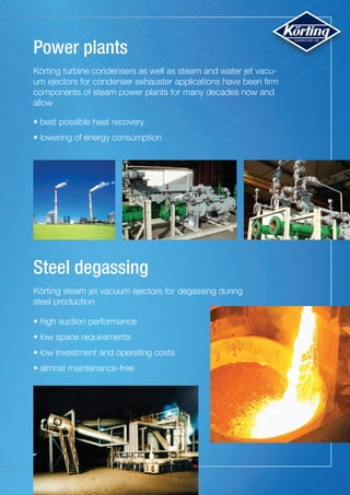 Steel degassing
Power plants
Körting turbine condensers as well as steam and water jet vacu-
um ejectors for condenser exhauster applications have been firm
components of steam power plants for many decades now and
allow
Körting steam jet vacuum ejectors for degassing during
steel production
•	best possible heat recovery
• lowering of energy consumption
•	high suction performance
• low space requirements
• low investment and operating costs
• almost maintenance-free
 