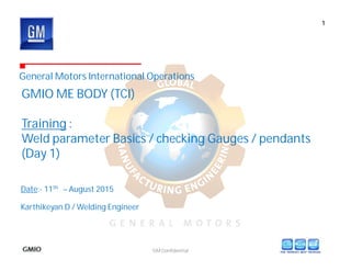 GM Confidential
General Motors International Operations
GMIO ME BODY (TCI)
Training :
Weld parameter Basics / checking Gauges / pendants
(Day 1)
1
Karthikeyan D / Welding Engineer
Date:- 11th – August 2015
 