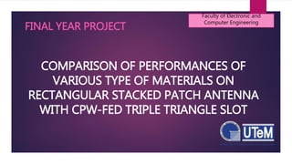 COMPARISON OF PERFORMANCES OF
VARIOUS TYPE OF MATERIALS ON
RECTANGULAR STACKED PATCH ANTENNA
WITH CPW-FED TRIPLE TRIANGLE SLOT
Faculty of Electronic and
Computer Engineering
FINAL YEAR PROJECT
 