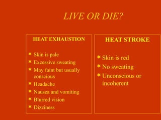 LIVE OR DIE?
HEAT EXHAUSTION
 Skin is pale
 Excessive sweating
 May faint but usually
conscious
 Headache
 Nausea and vomiting
 Blurred vision
 Dizziness
HEAT STROKE
Skin is red
No sweating
Unconscious or
incoherent
 