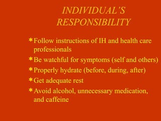 INDIVIDUAL’S
RESPONSIBILITY
Follow instructions of IH and health care
professionals
Be watchful for symptoms (self and others)
Properly hydrate (before, during, after)
Get adequate rest
Avoid alcohol, unnecessary medication,
and caffeine
 