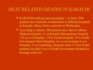 HEAT RELATED DEATHS IN KARACHI
 KARACHI (official announcement) – At least 1360
patients have died due to heatstroke in different hospitals
in Karachi, Dunya News reported on Wednesday.
 According to details, 200 patients have died at Abbasi
Shaheed Hospital, 31 at Karachi Metropolitan Hospital,
176 at civil hospital, 374 at Jinnah Hospital, 39 at Sindh
Government Qatar Hospital, two at Government Lyari
Hospital, 51 at Cardiology Hospital while 27 heat stroke
patients lost their lives at Sindh Government Hospital in
Korangi until now
 