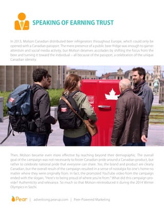 In 2013, Molson Canadian distributed beer refrigerators throughout Europe, which could only be
opened with a Canadian passport. The mere presence of a public beer fridge was enough to garner
attention and social media activity, but Molson deserves accolades by shifting the focus from the
beer and turning it toward the individual – all because of the passport, a celebration of the unique
Canadian identity.
Then, Molson became even more effective by reaching beyond their demographic. The overall
goal of the campaign was not necessarily to foster Canadian pride around a Canadian product, but
rather to celebrate national pride that everyone can share. Yes, the brand and product are clearly
Canadian, but the overall result of the campaign resulted in a sense of nostalgia for one’s home no
matter where they were originally from. In fact, the promoted YouTube video from the campaign
ended with the slogan, “Here’s to being proud of where you’re from.” What did this campaign pro-
vide? Authenticity and relevance. So much so that Molson reintroduced it during the 2014 Winter
Olympics in Sochi.
SPEAKING OF EARNING TRUST
		 | advertising.pearup.com | Peer-Powered Marketing
 