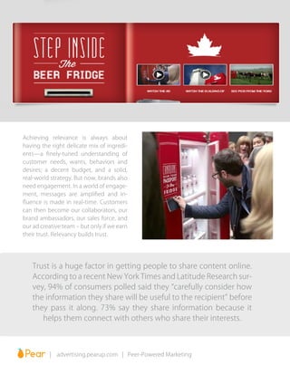 | advertising.pearup.com | Peer-Powered Marketing
Achieving relevance is always about
having the right delicate mix of ingredi-
ents—a finely-tuned understanding of
customer needs, wants, behaviors and
desires; a decent budget, and a solid,
real-world strategy. But now, brands also
need engagement. In a world of engage-
ment, messages are amplified and in-
fluence is made in real-time. Customers
can then become our collaborators, our
brand ambassadors, our sales force, and
our ad creative team – but only if we earn
their trust. Relevancy builds trust.
Trust is a huge factor in getting people to share content online.
According to a recent New York Times and Latitude Research sur-
vey, 94% of consumers polled said they “carefully consider how
the information they share will be useful to the recipient” before
they pass it along. 73% say they share information because it
helps them connect with others who share their interests.
 