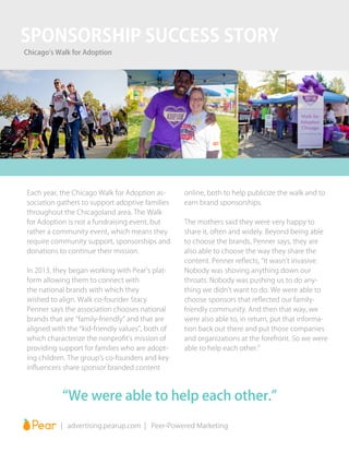 Each year, the Chicago Walk for Adoption as-
sociation gathers to support adoptive families
throughout the Chicagoland area. The Walk
for Adoption is not a fundraising event, but
rather a community event, which means they
require community support, sponsorships and
donations to continue their mission.
In 2013, they began working with Pear’s plat-
form allowing them to connect with
the national brands with which they
wished to align. Walk co-founder Stacy
Penner says the association chooses national
brands that are “family-friendly” and that are
aligned with the “kid-friendly values”, both of
which characterize the nonprofit’s mission of
providing support for families who are adopt-
ing children. The group’s co-founders and key
influencers share sponsor branded content
online, both to help publicize the walk and to
earn brand sponsorships.
The mothers said they were very happy to
share it, often and widely. Beyond being able
to choose the brands, Penner says, they are
also able to choose the way they share the
content. Penner reflects, “It wasn’t invasive.
Nobody was shoving anything down our
throats. Nobody was pushing us to do any-
thing we didn’t want to do. We were able to
choose sponsors that reflected our family-
friendly community. And then that way, we
were also able to, in return, put that informa-
tion back out there and put those companies
and organizations at the forefront. So we were
able to help each other.”
“We were able to help each other.”
		 | advertising.pearup.com | Peer-Powered Marketing
SPONSORSHIP SUCCESS STORY
Chicago’s Walk for Adoption
 