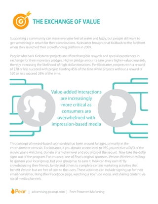 Supporting a community can make everyone feel all warm and fuzzy, but people still want to
get something in return for their contributions. Kickstarter brought that kickback to the forefront
when they launched their crowdfunding platform in 2009.
People who back Kickstarter projects are offered tangible rewards and special experiences in
exchange for their monetary pledges. Higher pledge amounts earn givers higher-valued rewards,
thereby increasing the likelihood of high dollar donations. Per Kickstarter, projects with a reward
of $20 or less succeed with project funding 45% of the time while projects without a reward of
$20 or less succeed 28% of the time.
This concept of reward-based sponsorship has been around for ages, primarily in the
entertainment verticals. For instance, if you donate at one level to PBS, you receive a DVD of the
movie you’re watching. Donate at a higher level and you also get the sequel. Now take the dollar
signs out of the program. For instance, one of Pear’s original sponsors, Verizon Wireless is willing
to sponsor your local group, but your group has to earn it. How can they earn it? By
crowdsourcing their friends, family and others to complete certain marketing activities that
benefit Verizon but are free of cost to the users. These activities can include signing up for their
email newsletter, liking their Facebook page, watching a YouTube video, and sharing content via
social media channels.
THE EXCHANGE OF VALUE
		 | advertising.pearup.com | Peer-Powered Marketing
Value-added interactions
are increasingly
more critical as
consumers are
overwhelmed with
impression-based media
 