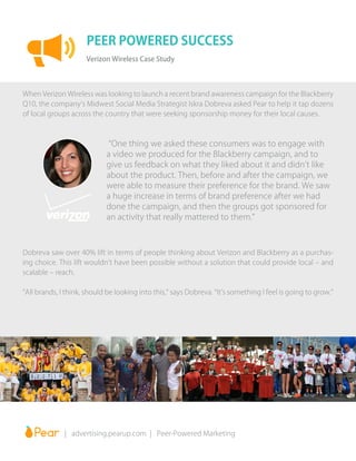 When Verizon Wireless was looking to launch a recent brand awareness campaign for the Blackberry
Q10, the company’s Midwest Social Media Strategist Iskra Dobreva asked Pear to help it tap dozens
of local groups across the country that were seeking sponsorship money for their local causes.
“One thing we asked these consumers was to engage with
a video we produced for the Blackberry campaign, and to
give us feedback on what they liked about it and didn’t like
about the product. Then, before and after the campaign, we
were able to measure their preference for the brand. We saw
a huge increase in terms of brand preference after we had
done the campaign, and then the groups got sponsored for
an activity that really mattered to them.”
PEER POWERED SUCCESS
Verizon Wireless Case Study
		 | advertising.pearup.com | Peer-Powered Marketing
Dobreva saw over 40% lift in terms of people thinking about Verizon and Blackberry as a purchas-
ing choice. This lift wouldn’t have been possible without a solution that could provide local – and
scalable – reach.
“All brands, I think, should be looking into this,” says Dobreva. “It’s something I feel is going to grow.”
 