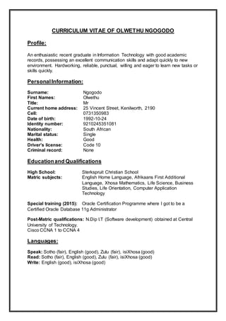 CURRICULUM VITAE OF OLWETHU NGOGODO
Profile:
An enthusiastic recent graduate in Information Technology with good academic
records, possessing an excellent communication skills and adapt quickly to new
environment. Hardworking, reliable, punctual, willing and eager to learn new tasks or
skills quickly.
PersonalInformation:
Surname: Ngogodo
First Names: Olwethu
Title: Mr
Current home address: 25 Vincent Street, Kenilworth, 2190
Cell: 0731350983
Date of birth: 1992-10-24
Identity number: 9210245351081
Nationality: South African
Marital status: Single
Health: Good
Driver’s license: Code 10
Criminal record: None
Educationand Qualifications
High School: Sterkspruit Christian School
Matric subjects: English Home Language, Afrikaans First Additional
Language, Xhosa Mathematics, Life Science, Business
Studies, Life Orientation, Computer Application
Technology
Special training (2015): Oracle Certification Programme where I got to be a
Certified Oracle Database 11g Administrator
Post-Matric qualifications: N.Dip I.T (Software development) obtained at Central
University of Technology.
Cisco CCNA 1 to CCNA 4
Languages:
Speak: Sotho (fair), English (good), Zulu (fair), isiXhosa (good)
Read: Sotho (fair), English (good), Zulu (fair), isiXhosa (good)
Write: English (good), isiXhosa (good)
 