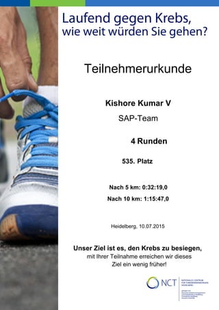 Kishore Kumar V
SAP-Team
4
535.
Heidelberg, 10.07.2015
Nach 5 km: 0:32:19,0
Nach 10 km: 1:15:47,0
Teilnehmerurkunde
Unser Ziel ist es, den Krebs zu besiegen,
mit Ihrer Teilnahme erreichen wir dieses
Ziel ein wenig früher!
Runden
Platz
 